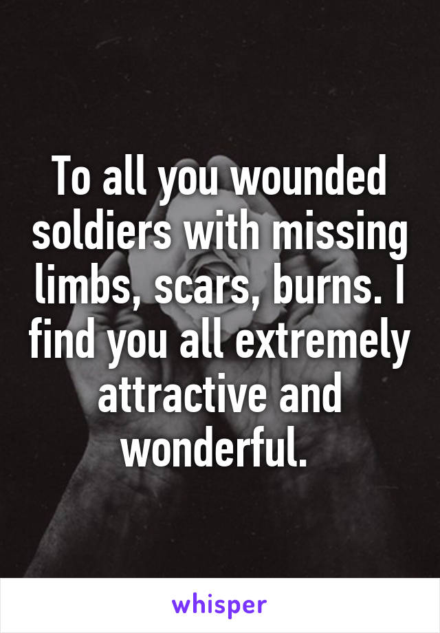 To all you wounded soldiers with missing limbs, scars, burns. I find you all extremely attractive and wonderful. 