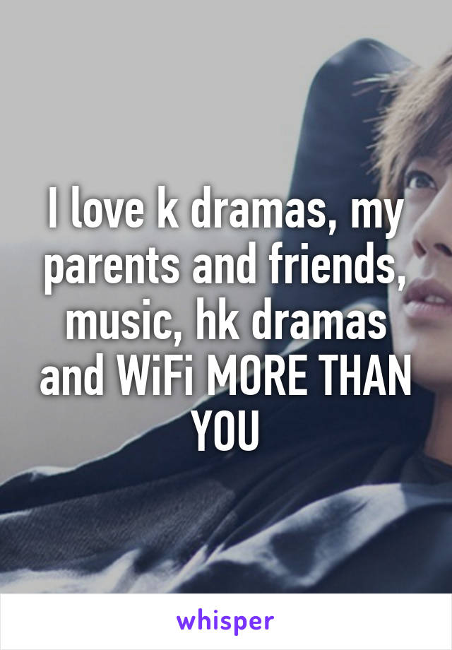 I love k dramas, my parents and friends, music, hk dramas and WiFi MORE THAN YOU