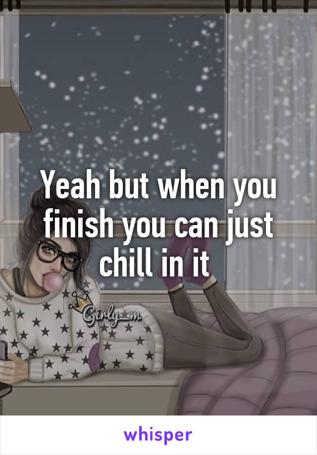Yeah but when you finish you can just chill in it 