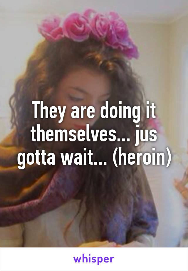 They are doing it themselves... jus gotta wait... (heroin)