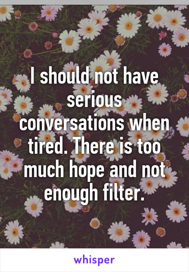 I should not have serious conversations when tired. There is too much hope and not enough filter.