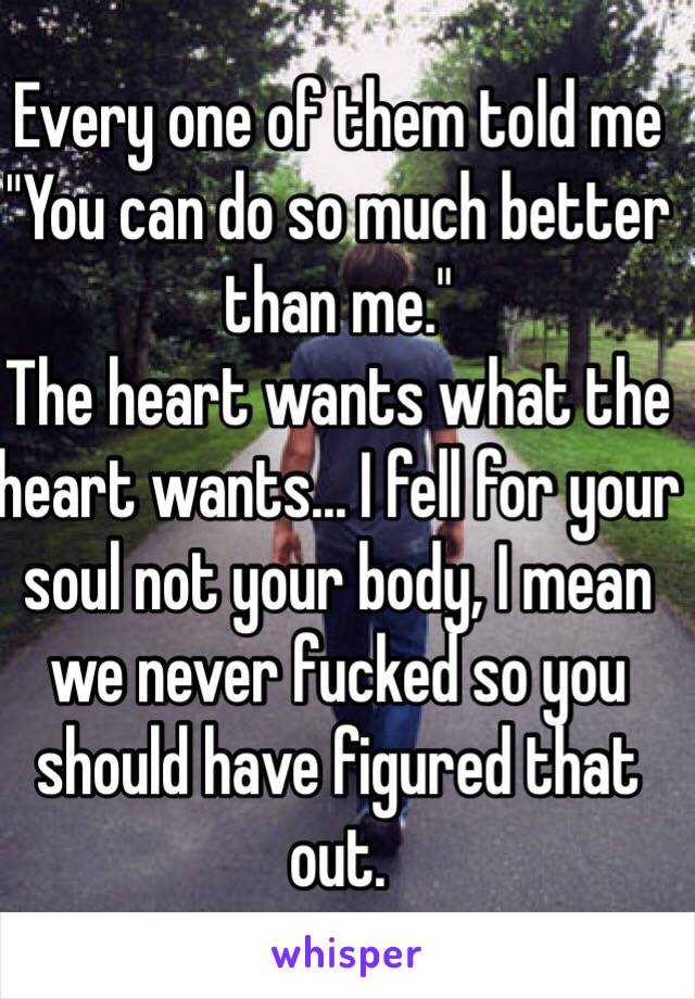 Every one of them told me
"You can do so much better than me."
The heart wants what the heart wants... I fell for your soul not your body, I mean we never fucked so you should have figured that out.