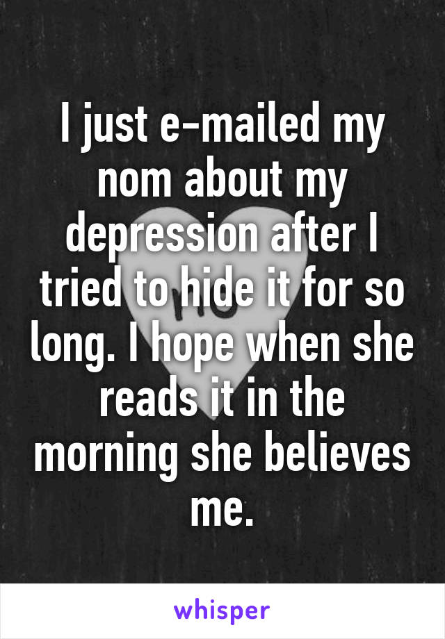 I just e-mailed my nom about my depression after I tried to hide it for so long. I hope when she reads it in the morning she believes me.