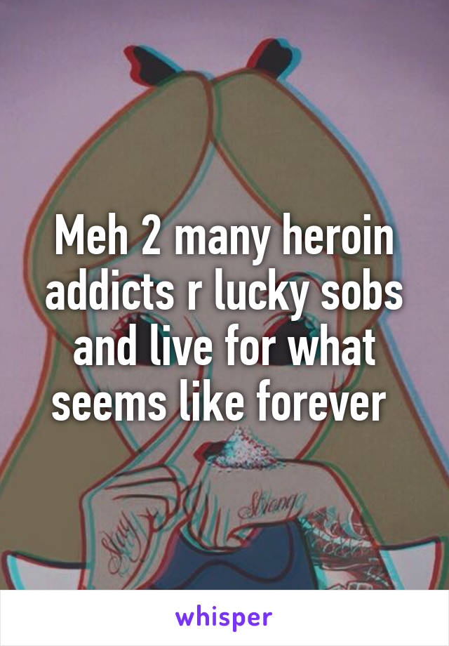 Meh 2 many heroin addicts r lucky sobs and live for what seems like forever 