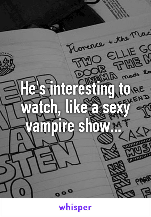 He's interesting to watch, like a sexy vampire show... 