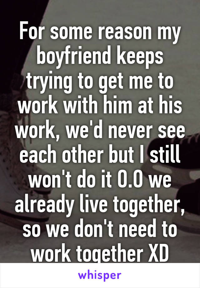 For some reason my boyfriend keeps trying to get me to work with him at his work, we'd never see each other but I still won't do it O.O we already live together, so we don't need to work together XD