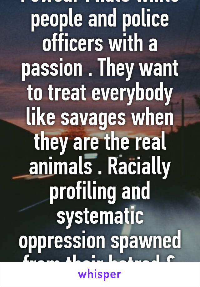 I swear I hate white people and police officers with a passion . They want to treat everybody like savages when they are the real animals . Racially profiling and systematic oppression spawned from their hatred & still in effect