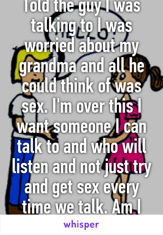 Told the guy I was talking to I was worried about my grandma and all he could think of was sex. I'm over this I want someone I can talk to and who will listen and not just try and get sex every time we talk. Am I asking too much?