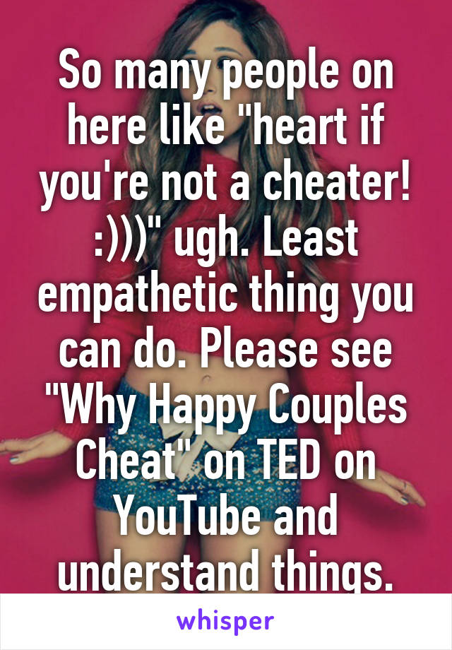 So many people on here like "heart if you're not a cheater! :)))" ugh. Least empathetic thing you can do. Please see "Why Happy Couples Cheat" on TED on YouTube and understand things.