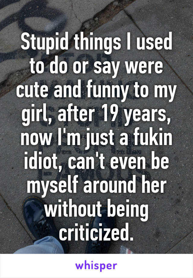 Stupid things I used to do or say were cute and funny to my girl, after 19 years, now I'm just a fukin idiot, can't even be myself around her without being criticized.