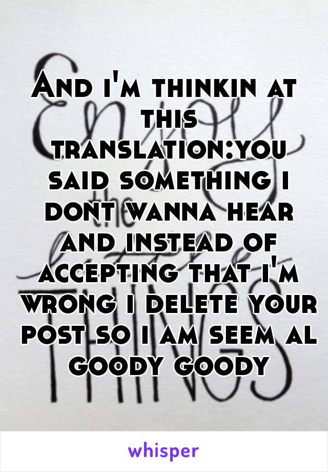 And i'm thinkin at this translation:you said something i dont wanna hear and instead of accepting that i'm wrong i delete your post so i am seem al goody goody