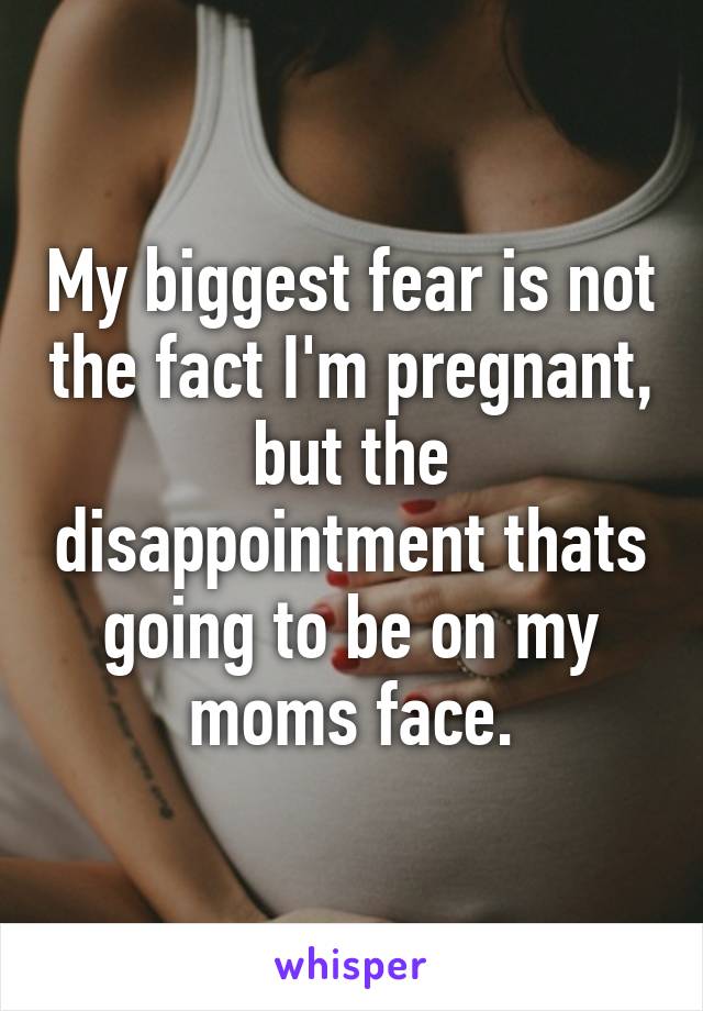 My biggest fear is not the fact I'm pregnant, but the disappointment thats going to be on my moms face.