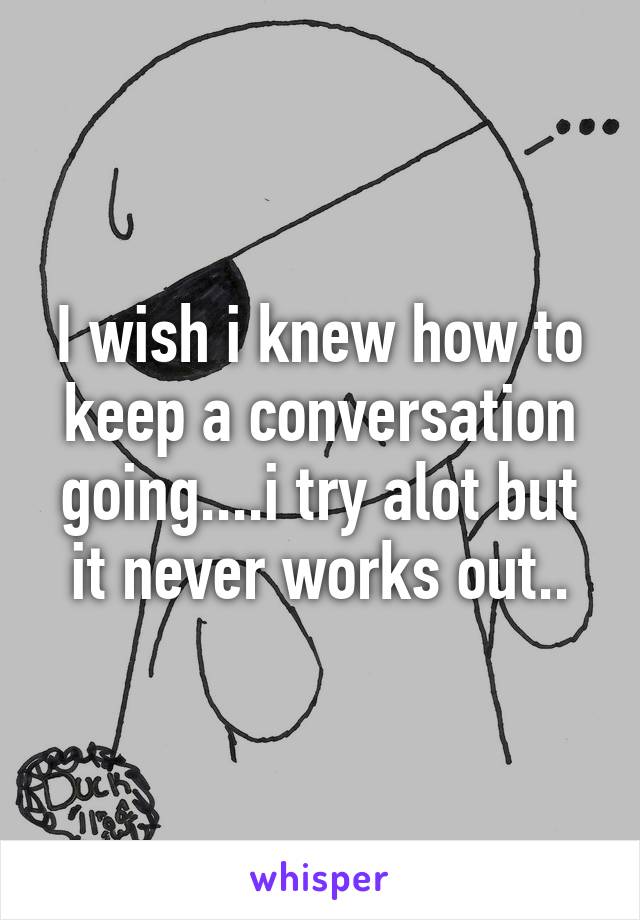 I wish i knew how to keep a conversation going....i try alot but it never works out..