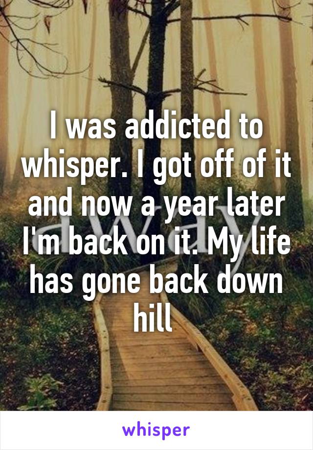 I was addicted to whisper. I got off of it and now a year later I'm back on it. My life has gone back down hill 