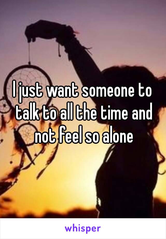 I just want someone to talk to all the time and not feel so alone