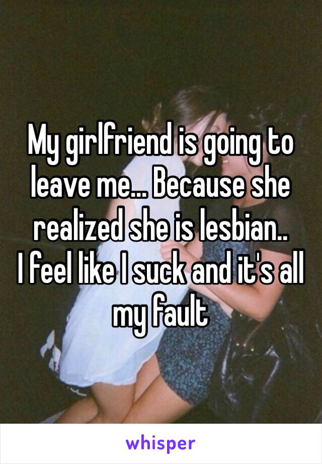 My girlfriend is going to leave me... Because she realized she is lesbian..
I feel like I suck and it's all my fault