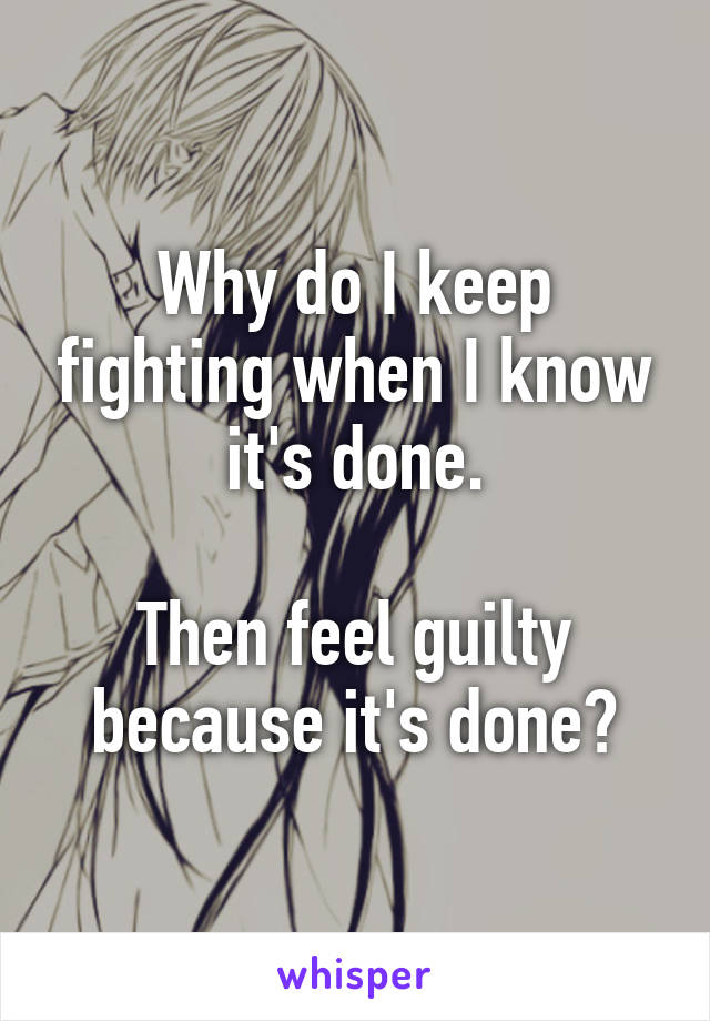 Why do I keep fighting when I know it's done.

Then feel guilty because it's done?