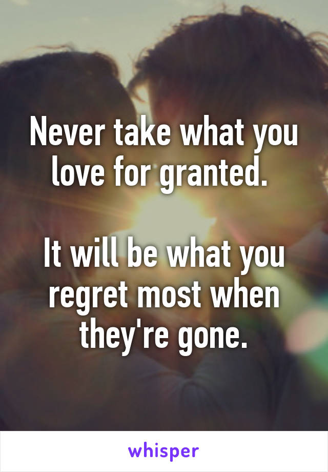 Never take what you love for granted. 

It will be what you regret most when they're gone.