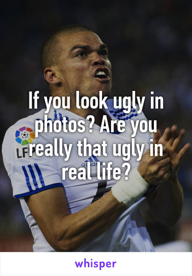 If you look ugly in photos? Are you really that ugly in real life?