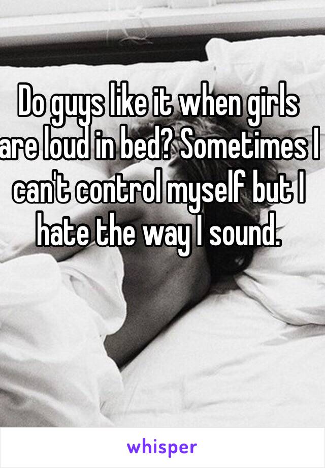 Do guys like it when girls are loud in bed? Sometimes I can't control myself but I hate the way I sound. 