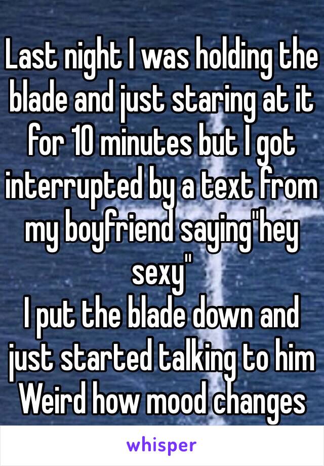 Last night I was holding the blade and just staring at it for 10 minutes but I got interrupted by a text from my boyfriend saying"hey sexy"
I put the blade down and just started talking to him 
Weird how mood changes