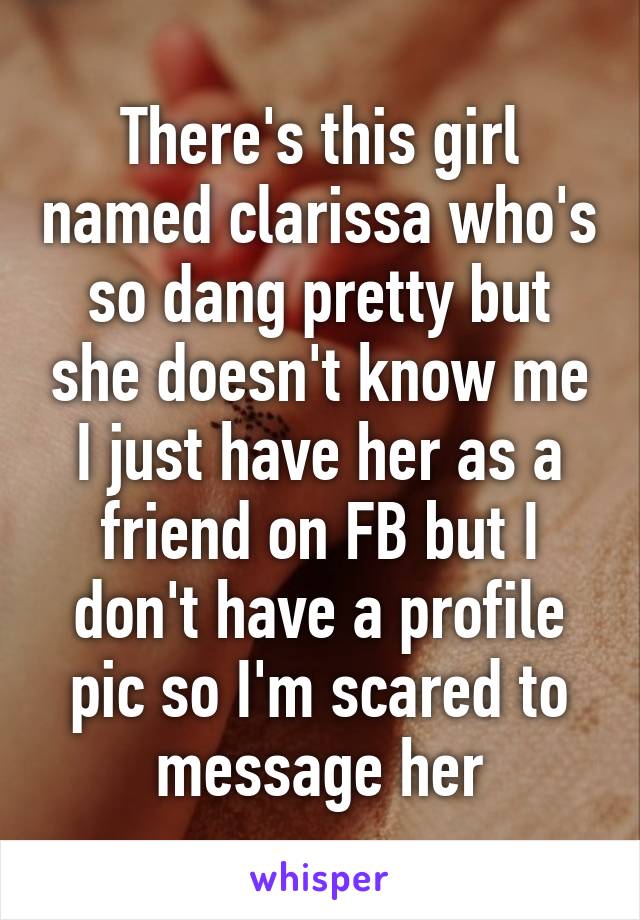 There's this girl named clarissa who's so dang pretty but she doesn't know me I just have her as a friend on FB but I don't have a profile pic so I'm scared to message her