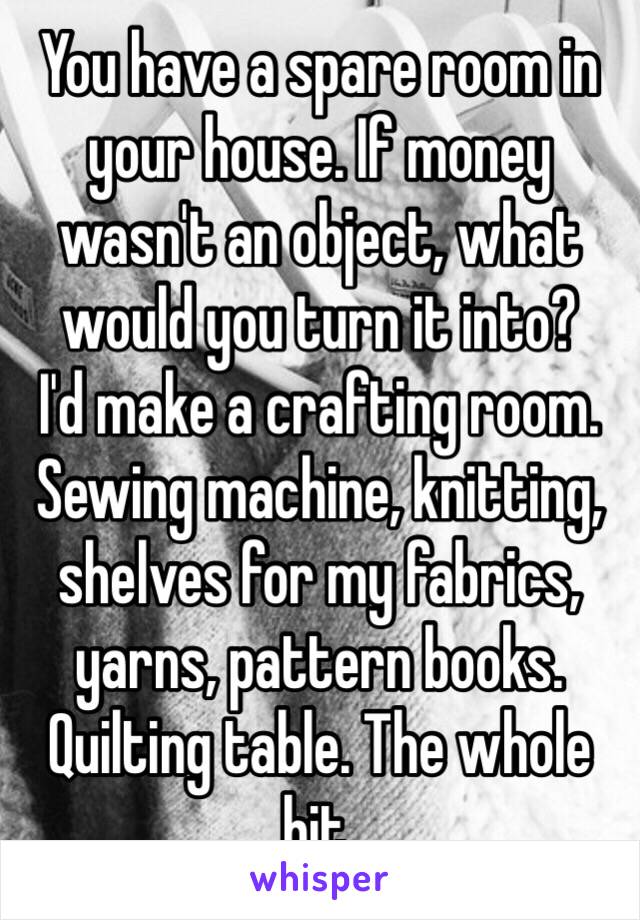 You have a spare room in your house. If money wasn't an object, what would you turn it into?
I'd make a crafting room. Sewing machine, knitting, shelves for my fabrics, yarns, pattern books. Quilting table. The whole bit. 