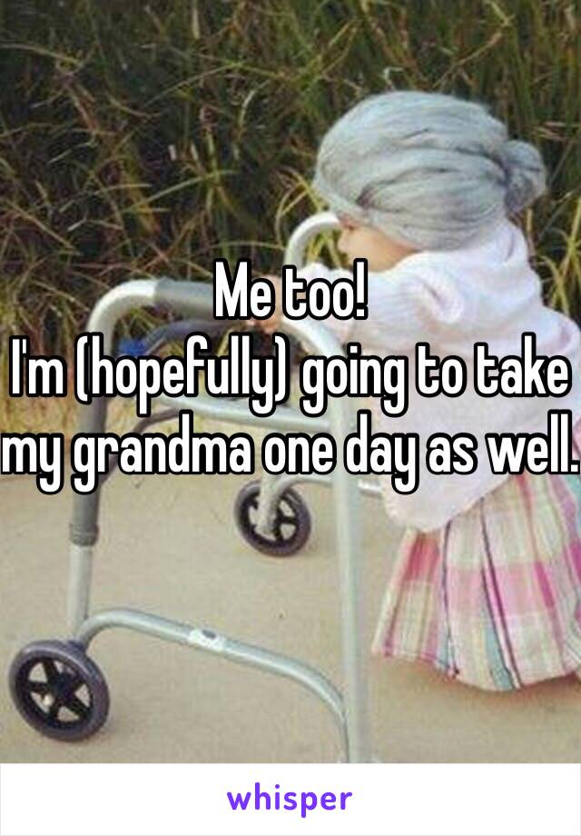 Me too! 
I'm (hopefully) going to take my grandma one day as well.