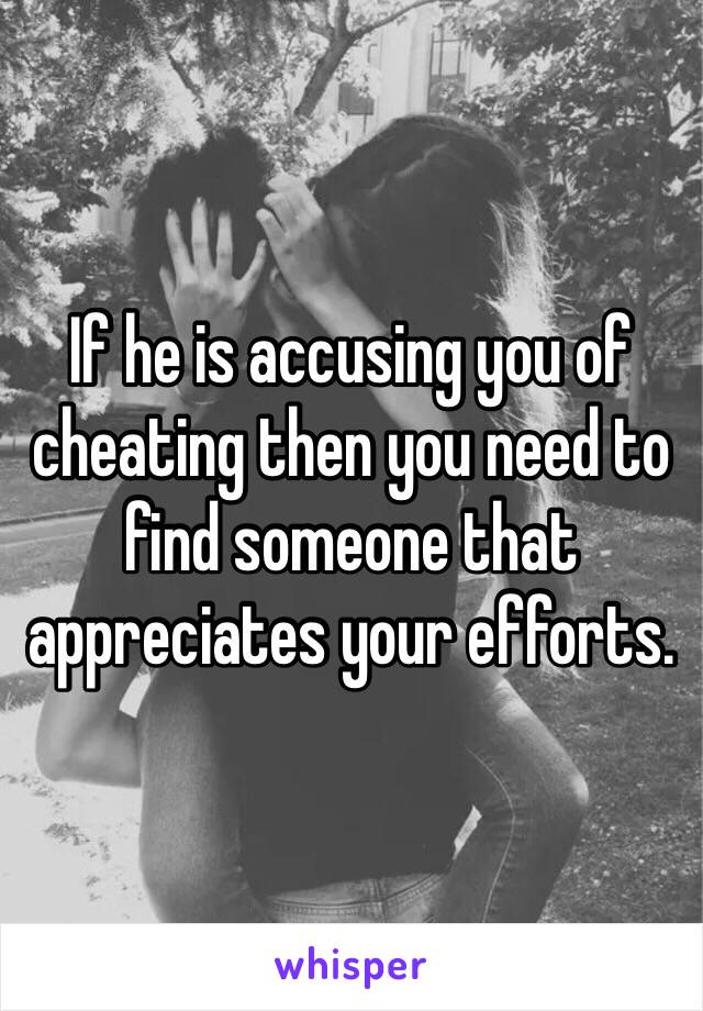 If he is accusing you of cheating then you need to find someone that appreciates your efforts.