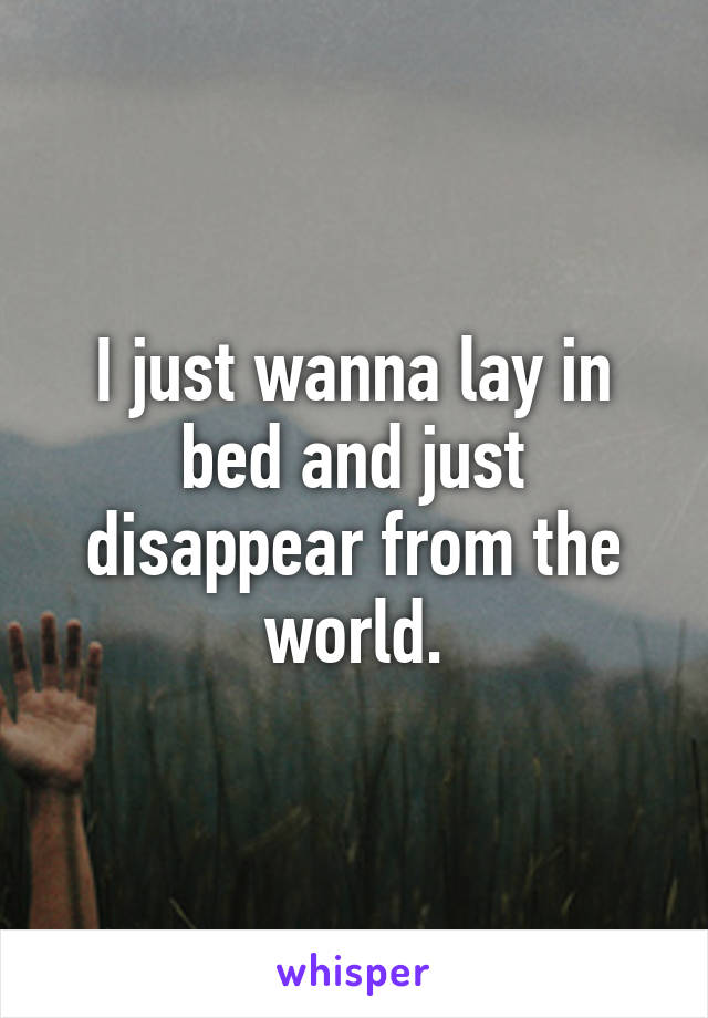 I just wanna lay in bed and just disappear from the world.