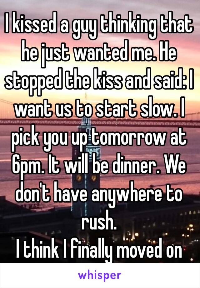 I kissed a guy thinking that he just wanted me. He stopped the kiss and said: I want us to start slow. I pick you up tomorrow at 6pm. It will be dinner. We don't have anywhere to rush. 
I think I finally moved on