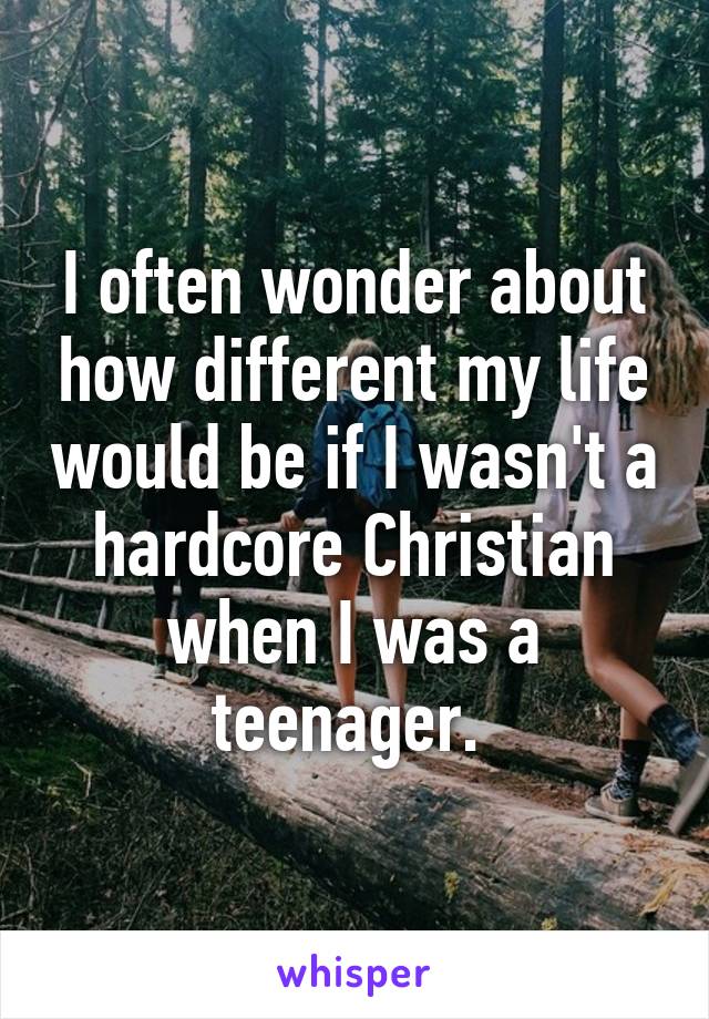 I often wonder about how different my life would be if I wasn't a hardcore Christian when I was a teenager. 