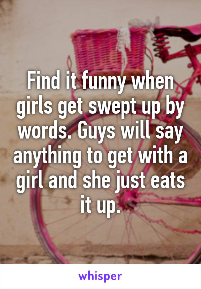 Find it funny when girls get swept up by words. Guys will say anything to get with a girl and she just eats it up.