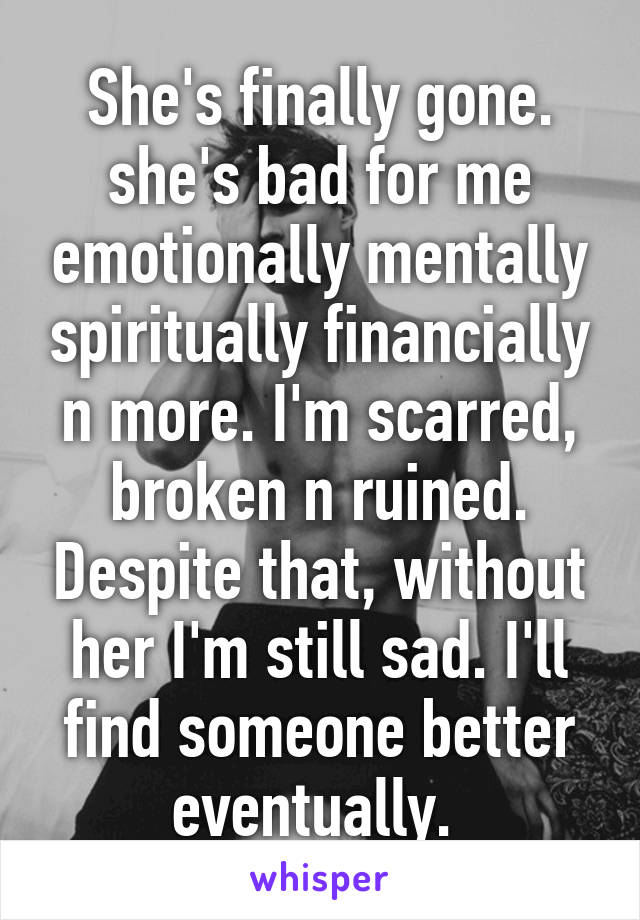 She's finally gone. she's bad for me emotionally mentally spiritually financially n more. I'm scarred, broken n ruined. Despite that, without her I'm still sad. I'll find someone better eventually. 