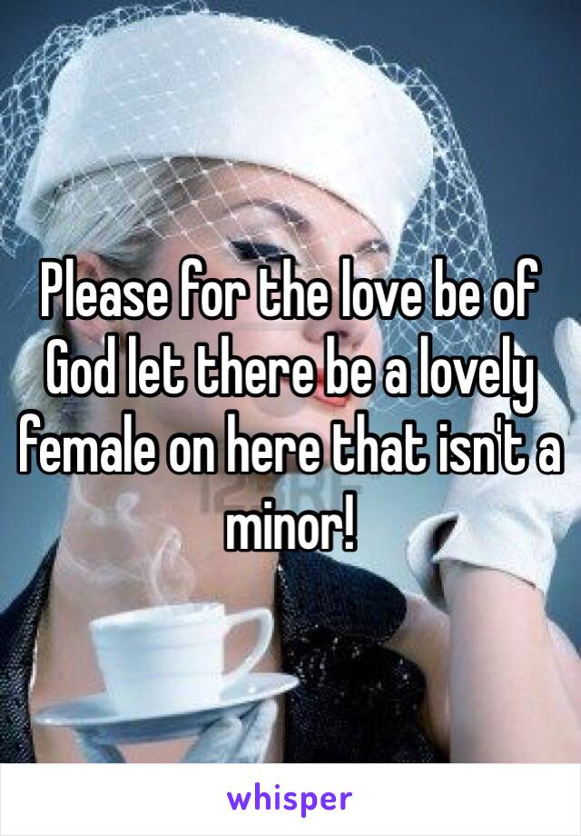 Please for the love be of God let there be a lovely female on here that isn't a minor!