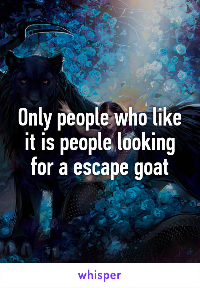 Only people who like it is people looking for a escape goat