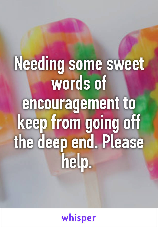 Needing some sweet words of encouragement to keep from going off the deep end. Please help. 