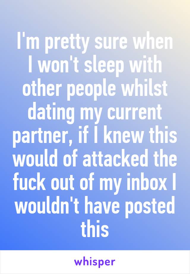 I'm pretty sure when I won't sleep with other people whilst dating my current partner, if I knew this would of attacked the fuck out of my inbox I wouldn't have posted this