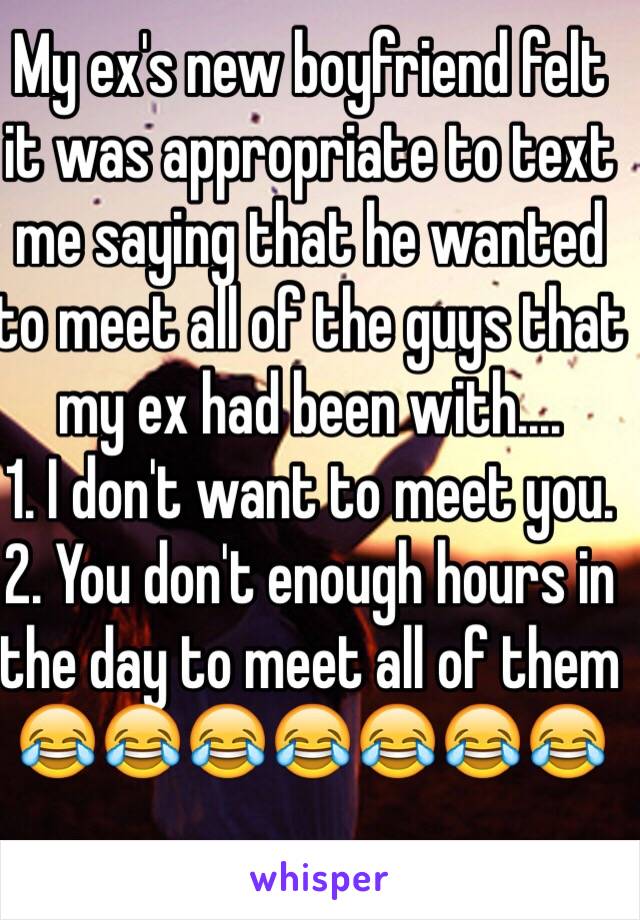 My ex's new boyfriend felt it was appropriate to text me saying that he wanted to meet all of the guys that my ex had been with....
1. I don't want to meet you.
2. You don't enough hours in the day to meet all of them
😂😂😂😂😂😂😂