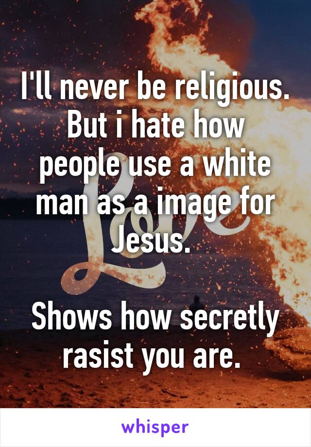 I'll never be religious.
But i hate how people use a white man as a image for Jesus. 

Shows how secretly rasist you are. 