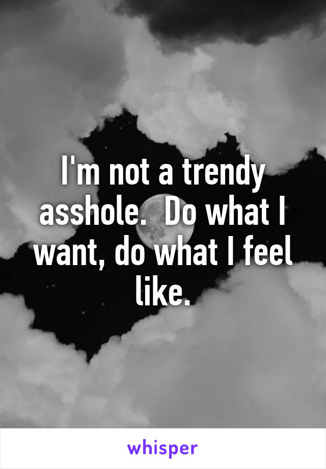 I'm not a trendy asshole.  Do what I want, do what I feel like.