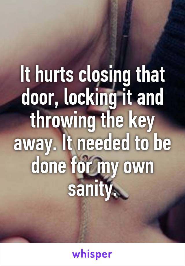 It hurts closing that door, locking it and throwing the key away. It needed to be done for my own sanity.