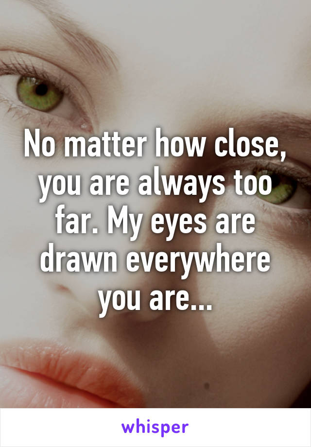 No matter how close, you are always too far. My eyes are drawn everywhere you are...