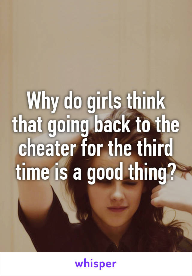 Why do girls think that going back to the cheater for the third time is a good thing?