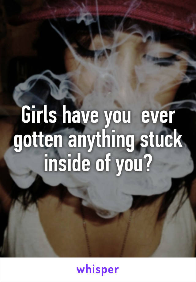 Girls have you  ever gotten anything stuck inside of you?