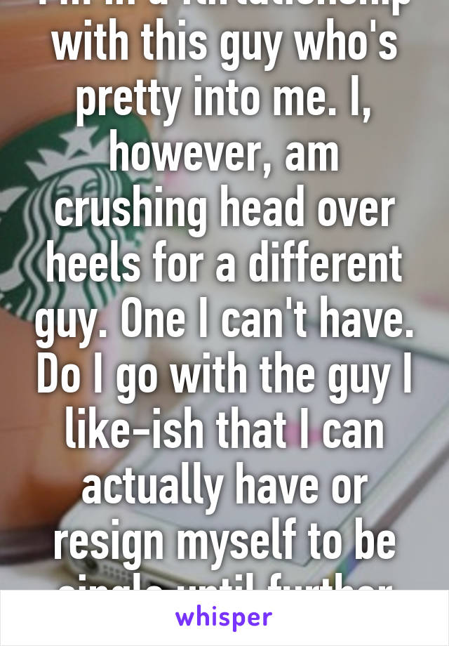 I'm in a flirtationship with this guy who's pretty into me. I, however, am crushing head over heels for a different guy. One I can't have. Do I go with the guy I like-ish that I can actually have or resign myself to be single until further notice?