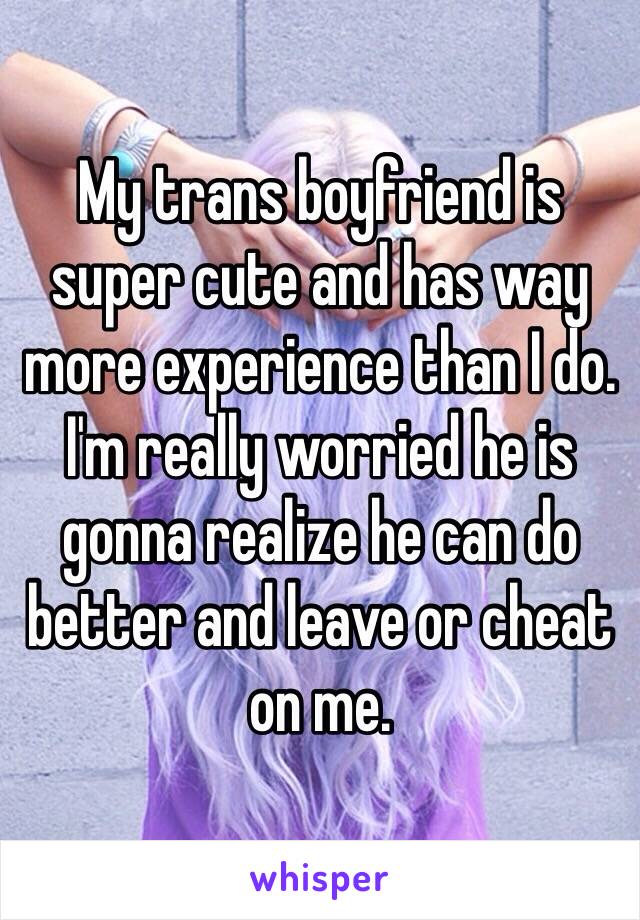 My trans boyfriend is super cute and has way more experience than I do. I'm really worried he is gonna realize he can do better and leave or cheat on me. 