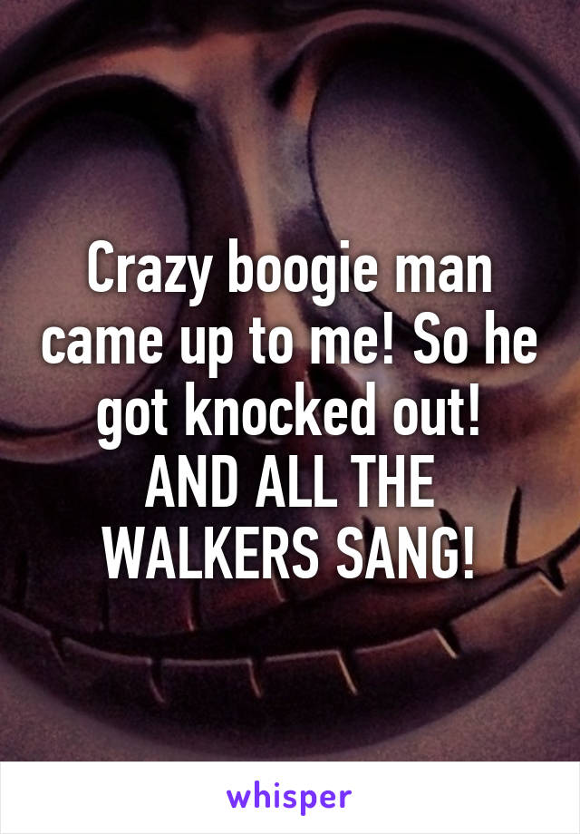 Crazy boogie man came up to me! So he got knocked out!
AND ALL THE WALKERS SANG!