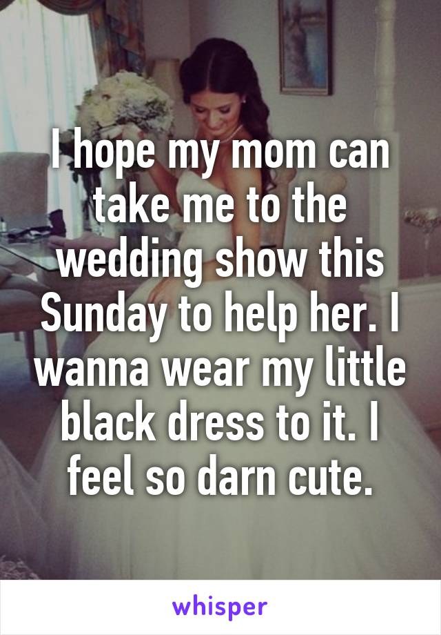 I hope my mom can take me to the wedding show this Sunday to help her. I wanna wear my little black dress to it. I feel so darn cute.