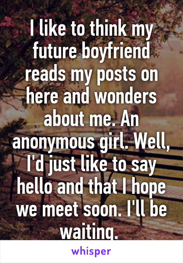 I like to think my future boyfriend reads my posts on here and wonders about me. An anonymous girl. Well, I'd just like to say hello and that I hope we meet soon. I'll be waiting. 